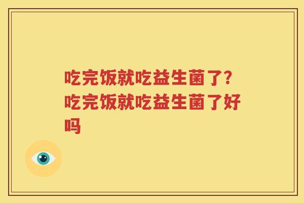 吃完饭就吃益生菌了？吃完饭就吃益生菌了好吗