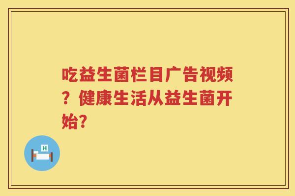 吃益生菌栏目广告视频？健康生活从益生菌开始？