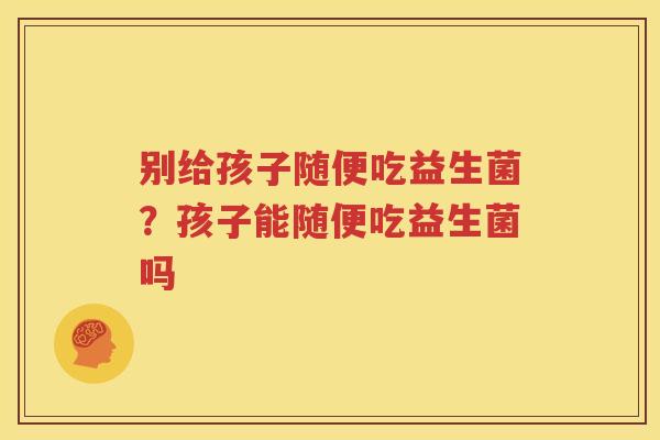 别给孩子随便吃益生菌？孩子能随便吃益生菌吗