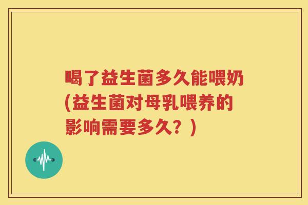 喝了益生菌多久能喂奶(益生菌对母乳喂养的影响需要多久？)