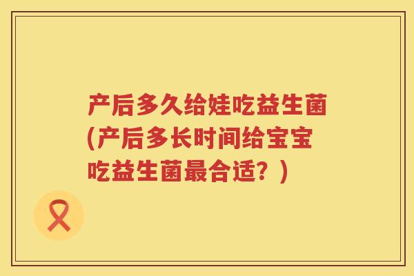 产后多久给娃吃益生菌(产后多长时间给宝宝吃益生菌最合适？)