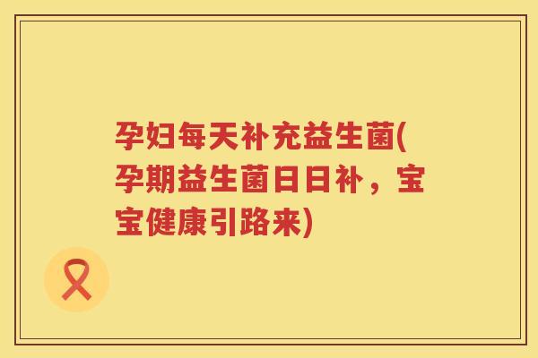 孕妇每天补充益生菌(孕期益生菌日日补，宝宝健康引路来)