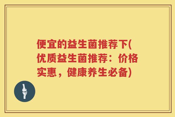 便宜的益生菌推荐下(优质益生菌推荐：价格实惠，健康养生必备)