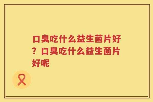 口臭吃什么益生菌片好？口臭吃什么益生菌片好呢