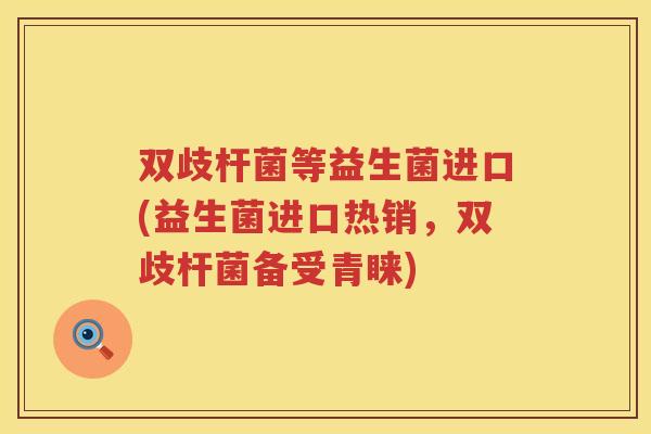 双歧杆菌等益生菌进口(益生菌进口热销，双歧杆菌备受青睐)
