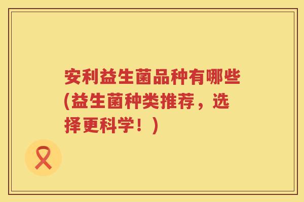 安利益生菌品种有哪些(益生菌种类推荐，选择更科学！)