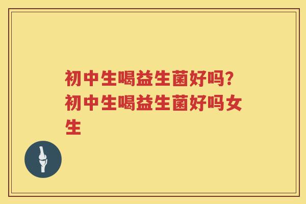 初中生喝益生菌好吗？初中生喝益生菌好吗女生