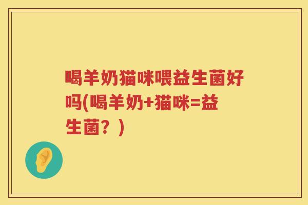 喝羊奶猫咪喂益生菌好吗(喝羊奶+猫咪=益生菌？)