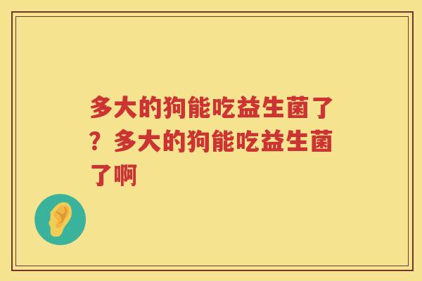 多大的狗能吃益生菌了？多大的狗能吃益生菌了啊