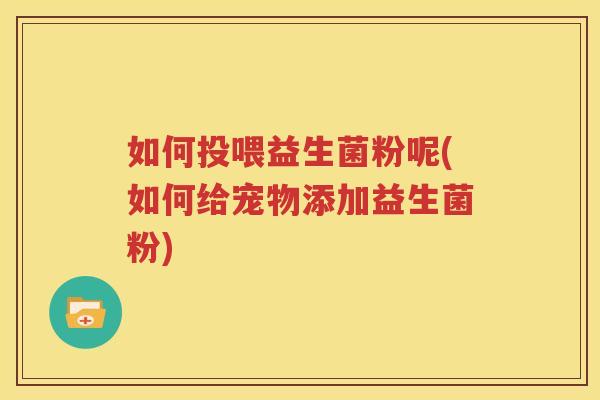 如何投喂益生菌粉呢(如何给宠物添加益生菌粉)