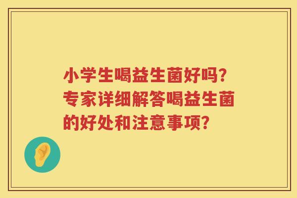 小学生喝益生菌好吗？专家详细解答喝益生菌的好处和注意事项？