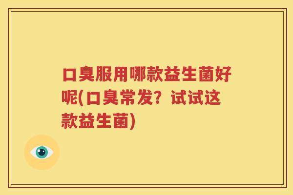 口臭服用哪款益生菌好呢(口臭常发？试试这款益生菌)
