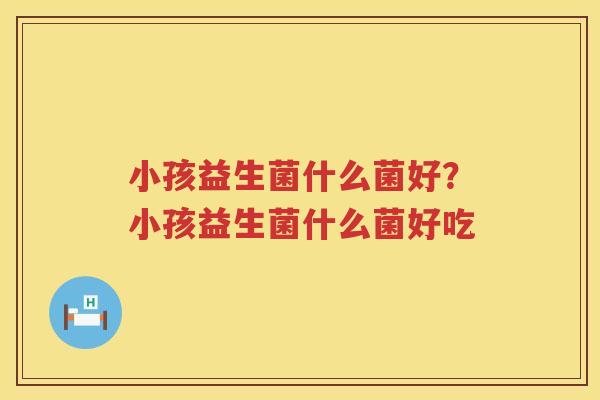 小孩益生菌什么菌好？小孩益生菌什么菌好吃