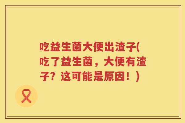 吃益生菌大便出渣子(吃了益生菌，大便有渣子？这可能是原因！)