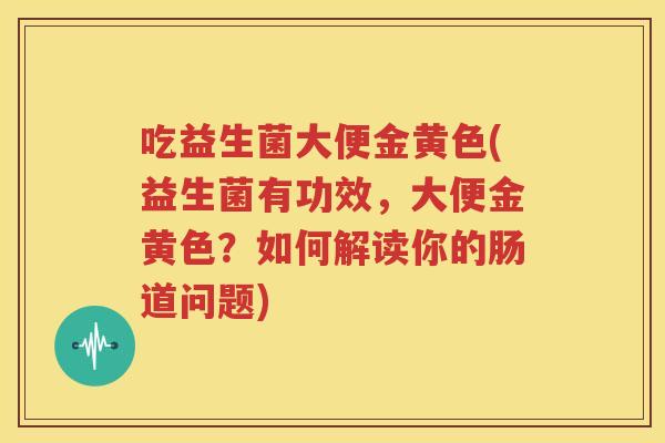 吃益生菌大便金黄色(益生菌有功效，大便金黄色？如何解读你的肠道问题)