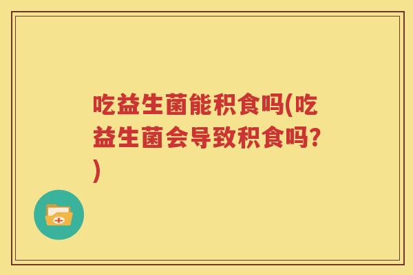 吃益生菌能积食吗(吃益生菌会导致积食吗？)