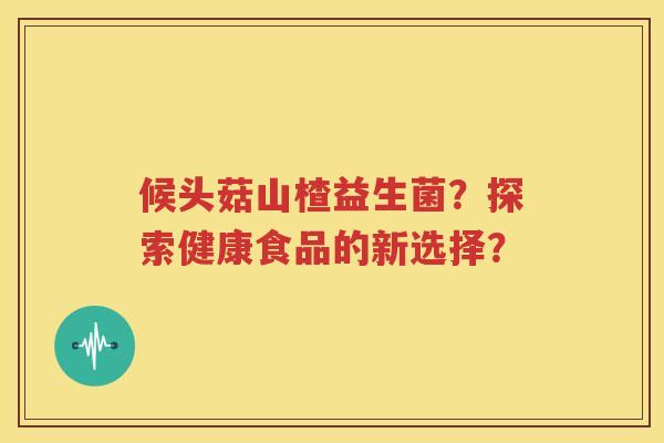 候头菇山楂益生菌？探索健康食品的新选择？