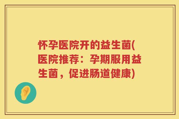 怀孕医院开的益生菌(医院推荐：孕期服用益生菌，促进肠道健康)