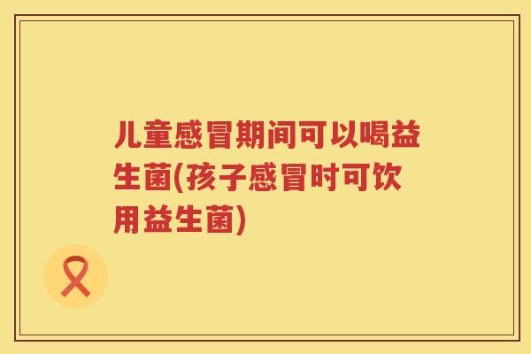 儿童感冒期间可以喝益生菌(孩子感冒时可饮用益生菌)