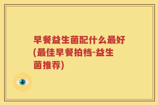 早餐益生菌配什么最好(最佳早餐拍档-益生菌推荐)