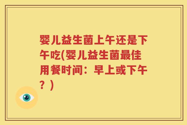 婴儿益生菌上午还是下午吃(婴儿益生菌最佳用餐时间：早上或下午？)