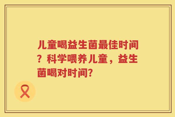 儿童喝益生菌最佳时间？科学喂养儿童，益生菌喝对时间？