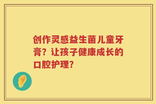 创作灵感益生菌儿童牙膏？让孩子健康成长的口腔护理？