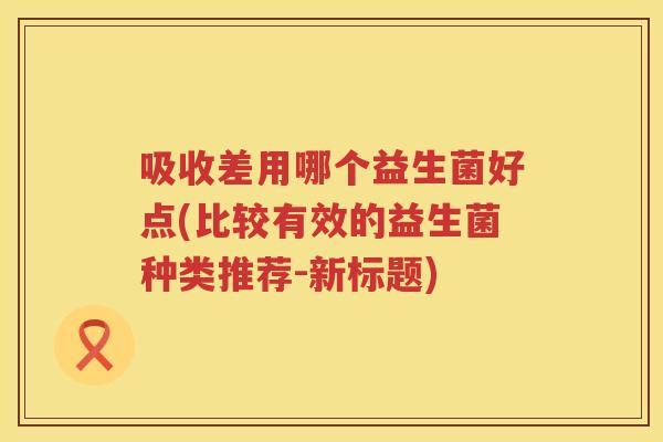 吸收差用哪个益生菌好点(比较有效的益生菌种类推荐-新标题)