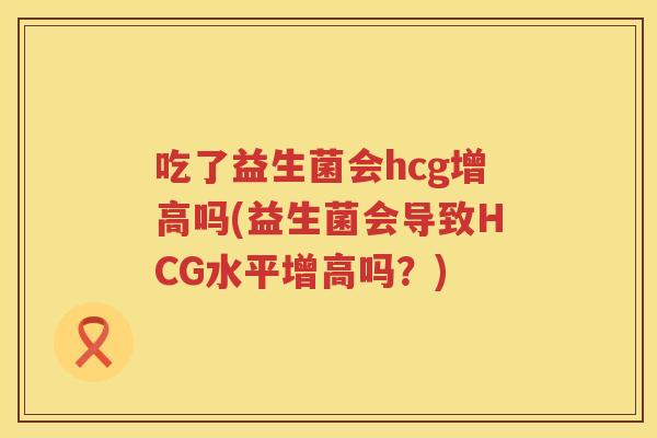 吃了益生菌会hcg增高吗(益生菌会导致HCG水平增高吗？)