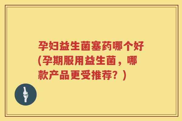 孕妇益生菌塞药哪个好(孕期服用益生菌，哪款产品更受推荐？)