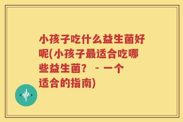 小孩子吃什么益生菌好呢(小孩子最适合吃哪些益生菌？ - 一个适合的指南)