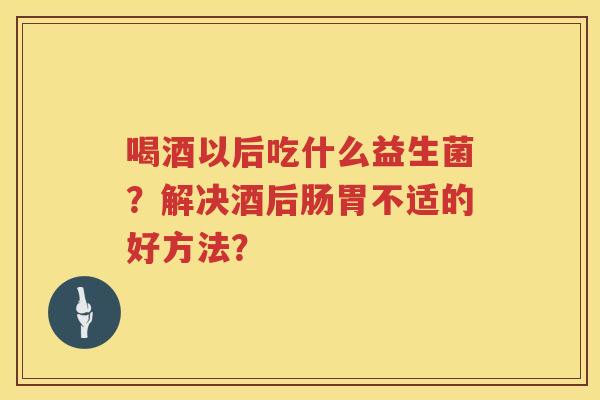 喝酒以后吃什么益生菌？解决酒后肠胃不适的好方法？