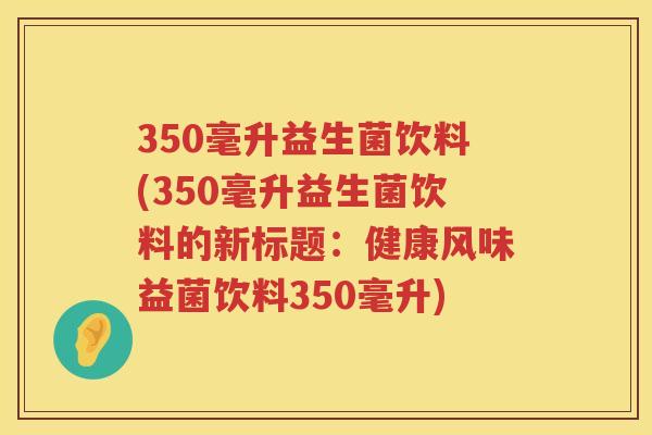 350毫升益生菌饮料(350毫升益生菌饮料的新标题：健康风味益菌饮料350毫升)
