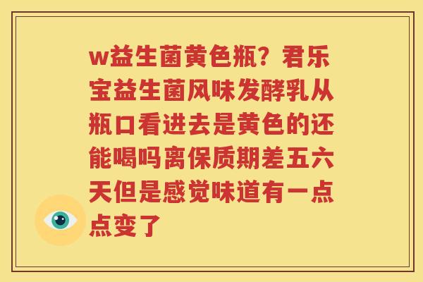 w益生菌黄色瓶？君乐宝益生菌风味发酵乳从瓶口看进去是黄色的还能喝吗离保质期差五六天但是感觉味道有一点点变了