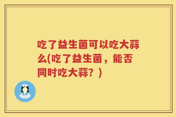 吃了益生菌可以吃大蒜么(吃了益生菌，能否同时吃大蒜？)