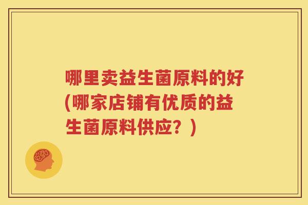 哪里卖益生菌原料的好(哪家店铺有优质的益生菌原料供应？)