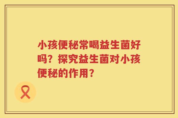 小孩便秘常喝益生菌好吗？探究益生菌对小孩便秘的作用？