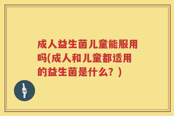 成人益生菌儿童能服用吗(成人和儿童都适用的益生菌是什么？)