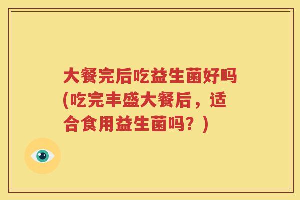 大餐完后吃益生菌好吗(吃完丰盛大餐后，适合食用益生菌吗？)
