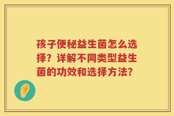 孩子便秘益生菌怎么选择？详解不同类型益生菌的功效和选择方法？