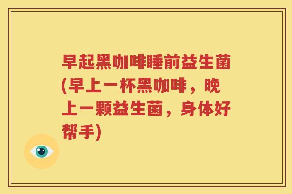早起黑咖啡睡前益生菌(早上一杯黑咖啡，晚上一颗益生菌，身体好帮手)