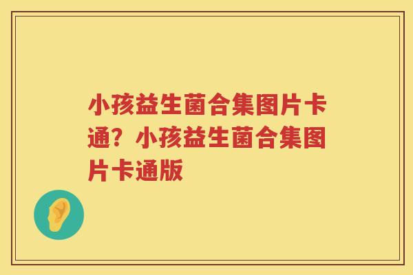 小孩益生菌合集图片卡通？小孩益生菌合集图片卡通版
