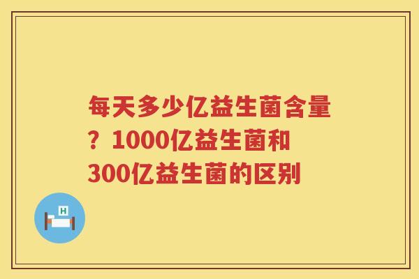 每天多少亿益生菌含量？1000亿益生菌和300亿益生菌的区别