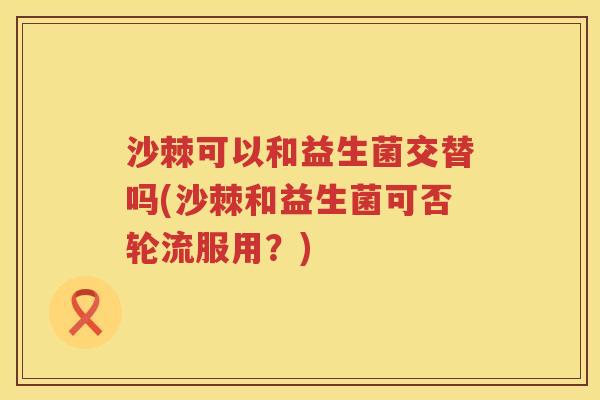 沙棘可以和益生菌交替吗(沙棘和益生菌可否轮流服用？)