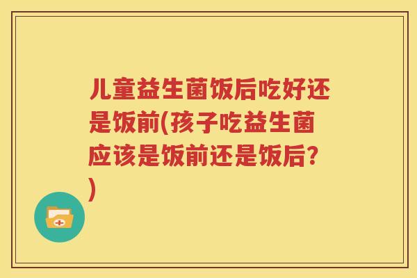 儿童益生菌饭后吃好还是饭前(孩子吃益生菌应该是饭前还是饭后？)