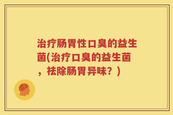 治疗肠胃性口臭的益生菌(治疗口臭的益生菌，祛除肠胃异味？)