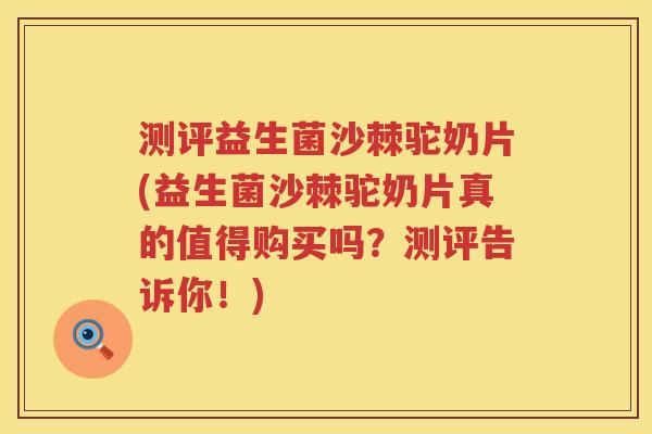 测评益生菌沙棘驼奶片(益生菌沙棘驼奶片真的值得购买吗？测评告诉你！)