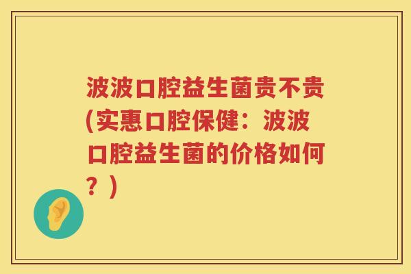 波波口腔益生菌贵不贵(实惠口腔保健：波波口腔益生菌的价格如何？)
