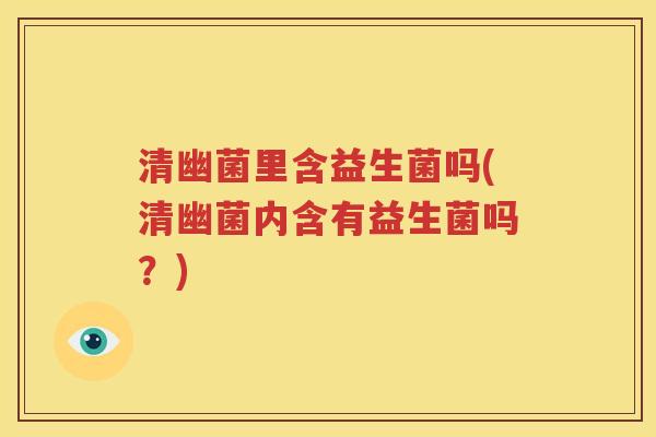 清幽菌里含益生菌吗(清幽菌内含有益生菌吗？)