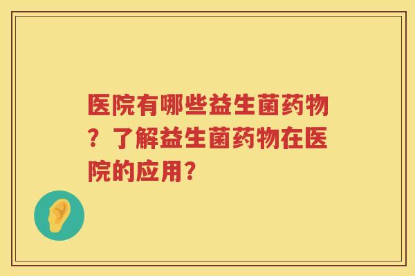 医院有哪些益生菌药物？了解益生菌药物在医院的应用？